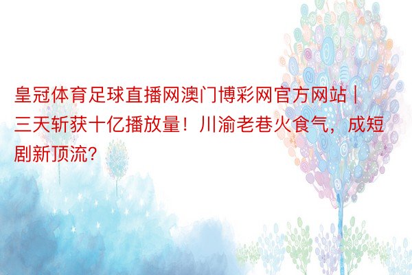 皇冠体育足球直播网澳门博彩网官方网站 | 三天斩获十亿播放量！川渝老巷火食气，成短剧新顶流？