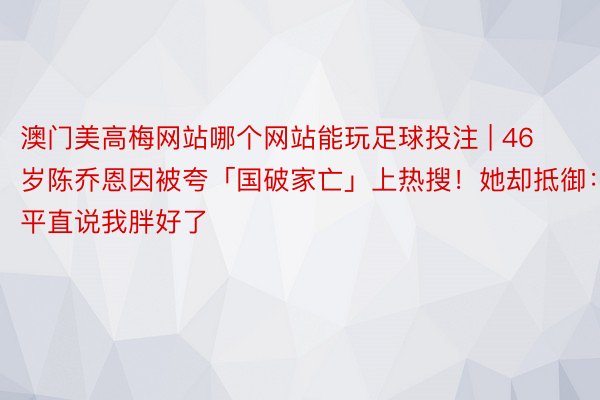 澳门美高梅网站哪个网站能玩足球投注 | 46岁陈乔恩因被夸「国破家亡」上热搜！她却抵御：平直说我胖好了